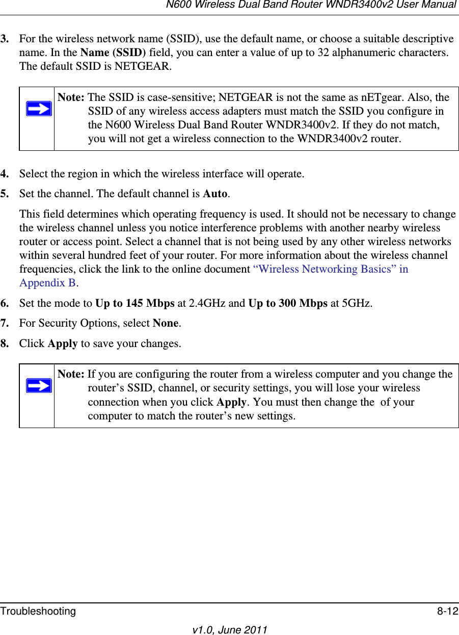 N600 Wireless Dual Band Router WNDR3400v2 User Manual Troubleshooting 8-12v1.0, June 20113. For the wireless network name (SSID), use the default name, or choose a suitable descriptive name. In the Name (SSID) field, you can enter a value of up to 32 alphanumeric characters. The default SSID is NETGEAR.4. Select the region in which the wireless interface will operate. 5. Set the channel. The default channel is Auto.This field determines which operating frequency is used. It should not be necessary to change the wireless channel unless you notice interference problems with another nearby wireless router or access point. Select a channel that is not being used by any other wireless networks within several hundred feet of your router. For more information about the wireless channel frequencies, click the link to the online document “Wireless Networking Basics” in Appendix B. 6. Set the mode to Up to 145 Mbps at 2.4GHz and Up to 300 Mbps at 5GHz.7. For Security Options, select None.8. Click Apply to save your changes.Note: The SSID is case-sensitive; NETGEAR is not the same as nETgear. Also, the SSID of any wireless access adapters must match the SSID you configure in the N600 Wireless Dual Band Router WNDR3400v2. If they do not match, you will not get a wireless connection to the WNDR3400v2 router.Note: If you are configuring the router from a wireless computer and you change the router’s SSID, channel, or security settings, you will lose your wireless connection when you click Apply. You must then change the  of your computer to match the router’s new settings.