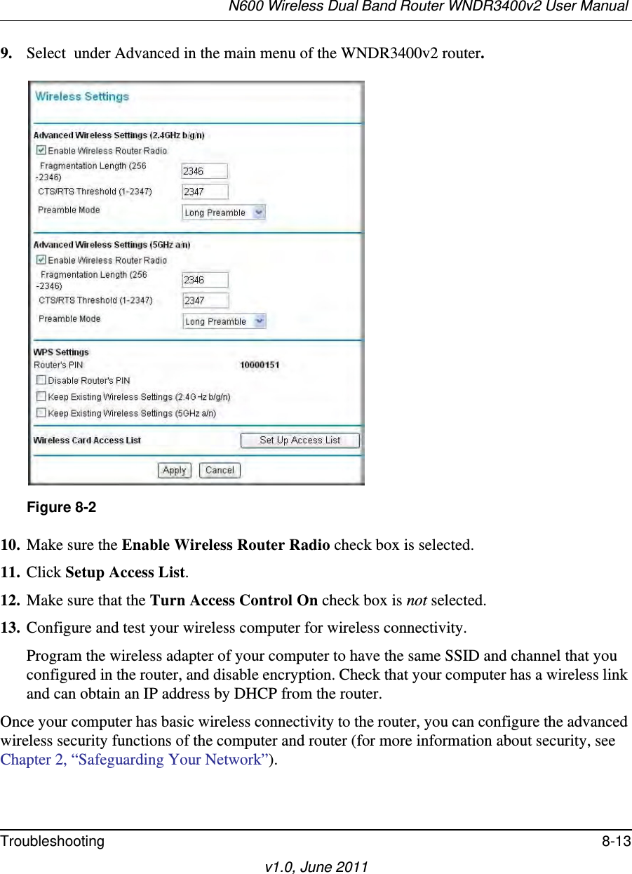 N600 Wireless Dual Band Router WNDR3400v2 User Manual Troubleshooting 8-13v1.0, June 20119. Select  under Advanced in the main menu of the WNDR3400v2 router.10. Make sure the Enable Wireless Router Radio check box is selected.11. Click Setup Access List.12. Make sure that the Turn Access Control On check box is not selected.13. Configure and test your wireless computer for wireless connectivity.Program the wireless adapter of your computer to have the same SSID and channel that you configured in the router, and disable encryption. Check that your computer has a wireless link and can obtain an IP address by DHCP from the router.Once your computer has basic wireless connectivity to the router, you can configure the advanced wireless security functions of the computer and router (for more information about security, see Chapter 2, “Safeguarding Your Network”).Figure 8-2