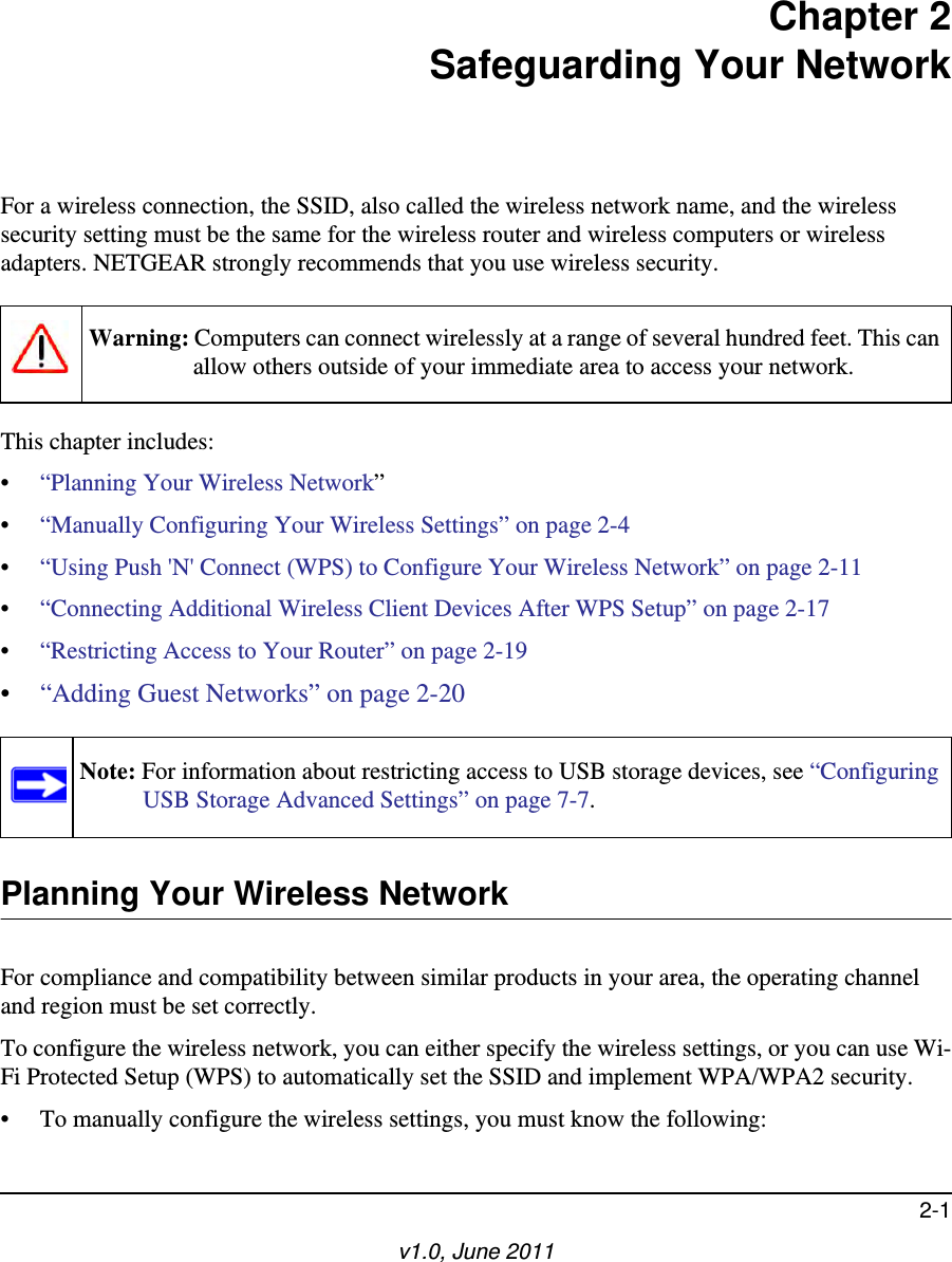 2-1v1.0, June 2011Chapter 2Safeguarding Your NetworkFor a wireless connection, the SSID, also called the wireless network name, and the wireless security setting must be the same for the wireless router and wireless computers or wireless adapters. NETGEAR strongly recommends that you use wireless security. This chapter includes:•“Planning Your Wireless Network”•“Manually Configuring Your Wireless Settings” on page 2-4•“Using Push &apos;N&apos; Connect (WPS) to Configure Your Wireless Network” on page 2-11•“Connecting Additional Wireless Client Devices After WPS Setup” on page 2-17•“Restricting Access to Your Router” on page 2-19•“Adding Guest Networks” on page 2-20Planning Your Wireless NetworkFor compliance and compatibility between similar products in your area, the operating channel and region must be set correctly. To configure the wireless network, you can either specify the wireless settings, or you can use Wi-Fi Protected Setup (WPS) to automatically set the SSID and implement WPA/WPA2 security.• To manually configure the wireless settings, you must know the following:Warning: Computers can connect wirelessly at a range of several hundred feet. This can allow others outside of your immediate area to access your network.Note: For information about restricting access to USB storage devices, see “Configuring USB Storage Advanced Settings” on page 7-7.