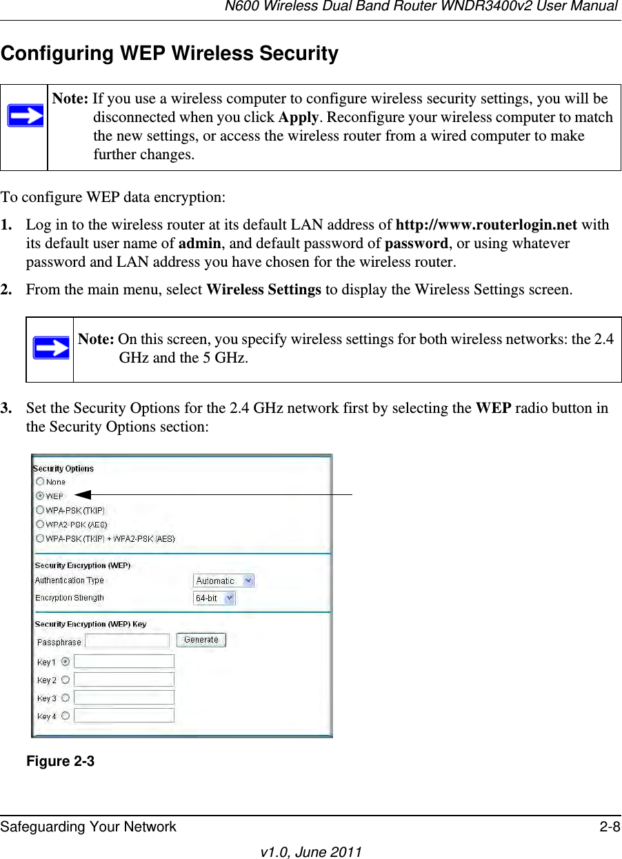 N600 Wireless Dual Band Router WNDR3400v2 User Manual Safeguarding Your Network 2-8v1.0, June 2011Configuring WEP Wireless SecurityTo configure WEP data encryption:1. Log in to the wireless router at its default LAN address of http://www.routerlogin.net with its default user name of admin, and default password of password, or using whatever password and LAN address you have chosen for the wireless router.2. From the main menu, select Wireless Settings to display the Wireless Settings screen.3. Set the Security Options for the 2.4 GHz network first by selecting the WEP radio button in the Security Options section:Note: If you use a wireless computer to configure wireless security settings, you will be disconnected when you click Apply. Reconfigure your wireless computer to match the new settings, or access the wireless router from a wired computer to make further changes.Note: On this screen, you specify wireless settings for both wireless networks: the 2.4 GHz and the 5 GHz.Figure 2-3