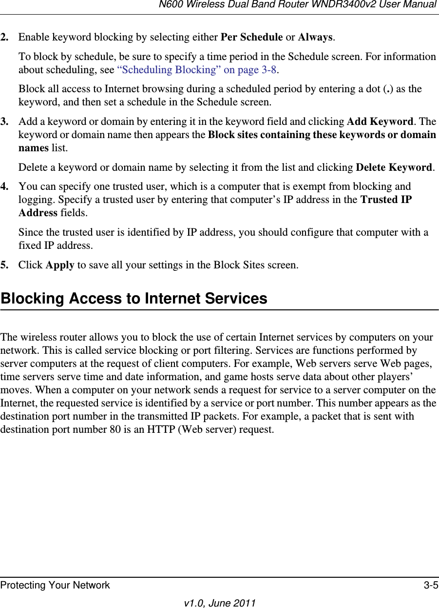 N600 Wireless Dual Band Router WNDR3400v2 User Manual Protecting Your Network 3-5v1.0, June 20112. Enable keyword blocking by selecting either Per Schedule or Always. To block by schedule, be sure to specify a time period in the Schedule screen. For information about scheduling, see “Scheduling Blocking” on page 3-8.Block all access to Internet browsing during a scheduled period by entering a dot (.) as the keyword, and then set a schedule in the Schedule screen.3. Add a keyword or domain by entering it in the keyword field and clicking Add Keyword. The keyword or domain name then appears the Block sites containing these keywords or domain names list. Delete a keyword or domain name by selecting it from the list and clicking Delete Keyword.4. You can specify one trusted user, which is a computer that is exempt from blocking and logging. Specify a trusted user by entering that computer’s IP address in the Trusted IP Address fields.Since the trusted user is identified by IP address, you should configure that computer with a fixed IP address.5. Click Apply to save all your settings in the Block Sites screen.Blocking Access to Internet ServicesThe wireless router allows you to block the use of certain Internet services by computers on your network. This is called service blocking or port filtering. Services are functions performed by server computers at the request of client computers. For example, Web servers serve Web pages, time servers serve time and date information, and game hosts serve data about other players’ moves. When a computer on your network sends a request for service to a server computer on the Internet, the requested service is identified by a service or port number. This number appears as the destination port number in the transmitted IP packets. For example, a packet that is sent with destination port number 80 is an HTTP (Web server) request.