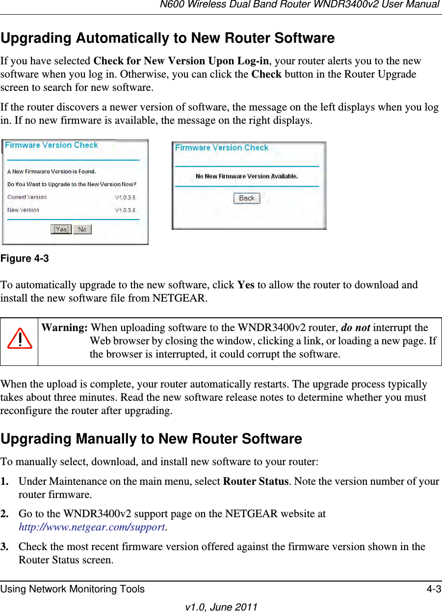 N600 Wireless Dual Band Router WNDR3400v2 User Manual Using Network Monitoring Tools 4-3v1.0, June 2011Upgrading Automatically to New Router SoftwareIf you have selected Check for New Version Upon Log-in, your router alerts you to the new software when you log in. Otherwise, you can click the Check button in the Router Upgrade screen to search for new software.If the router discovers a newer version of software, the message on the left displays when you log in. If no new firmware is available, the message on the right displays. To automatically upgrade to the new software, click Yes to allow the router to download and install the new software file from NETGEAR.When the upload is complete, your router automatically restarts. The upgrade process typically takes about three minutes. Read the new software release notes to determine whether you must reconfigure the router after upgrading.Upgrading Manually to New Router SoftwareTo manually select, download, and install new software to your router:1. Under Maintenance on the main menu, select Router Status. Note the version number of your router firmware.2. Go to the WNDR3400v2 support page on the NETGEAR website athttp://www.netgear.com/support.3. Check the most recent firmware version offered against the firmware version shown in the Router Status screen.Figure 4-3Warning: When uploading software to the WNDR3400v2 router, do not interrupt the Web browser by closing the window, clicking a link, or loading a new page. If the browser is interrupted, it could corrupt the software. 