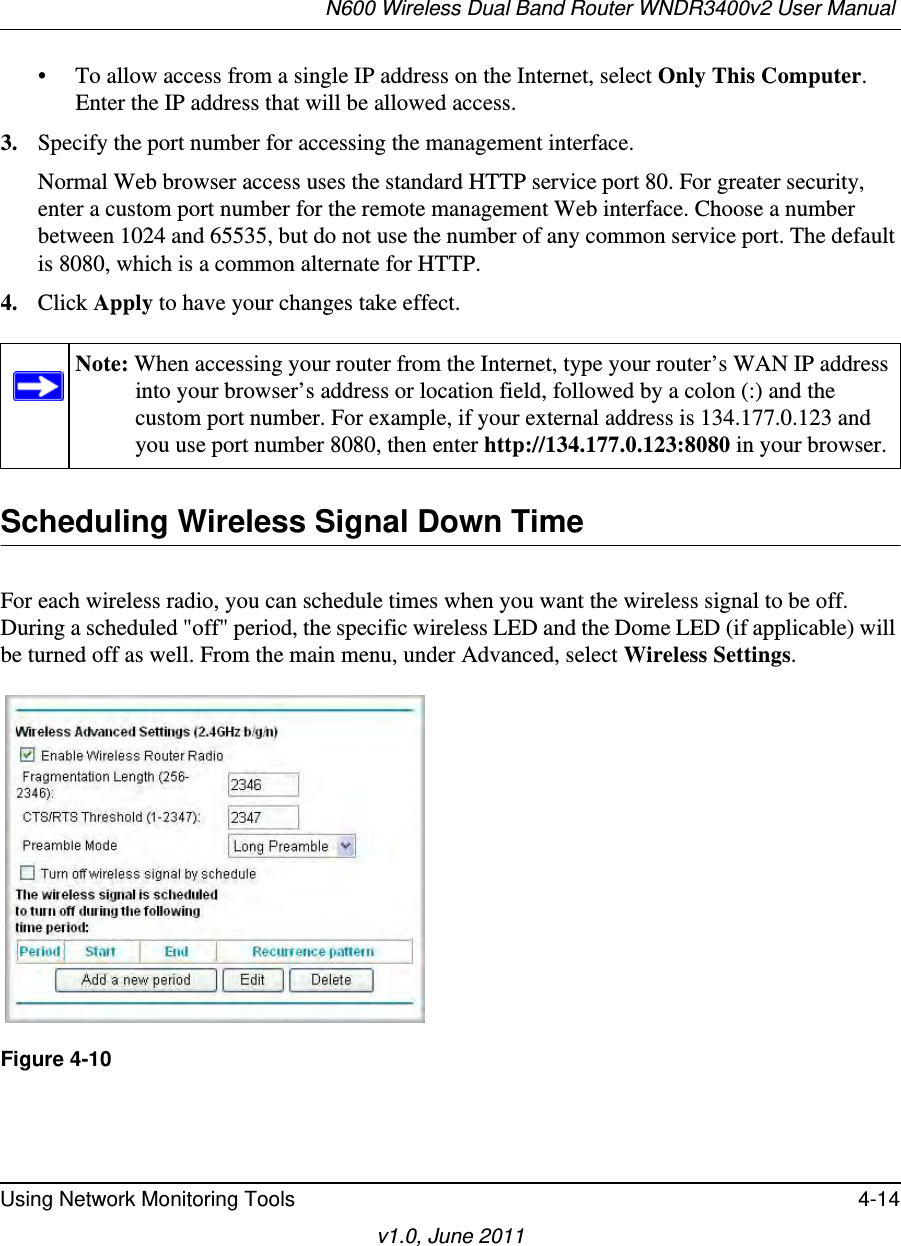 N600 Wireless Dual Band Router WNDR3400v2 User Manual Using Network Monitoring Tools 4-14v1.0, June 2011• To allow access from a single IP address on the Internet, select Only This Computer.Enter the IP address that will be allowed access. 3. Specify the port number for accessing the management interface.Normal Web browser access uses the standard HTTP service port 80. For greater security, enter a custom port number for the remote management Web interface. Choose a number between 1024 and 65535, but do not use the number of any common service port. The default is 8080, which is a common alternate for HTTP.4. Click Apply to have your changes take effect.Scheduling Wireless Signal Down TimeFor each wireless radio, you can schedule times when you want the wireless signal to be off. During a scheduled &quot;off&quot; period, the specific wireless LED and the Dome LED (if applicable) will be turned off as well. From the main menu, under Advanced, select Wireless Settings. Note: When accessing your router from the Internet, type your router’s WAN IP address into your browser’s address or location field, followed by a colon (:) and the custom port number. For example, if your external address is 134.177.0.123 and you use port number 8080, then enter http://134.177.0.123:8080 in your browser. Figure 4-10