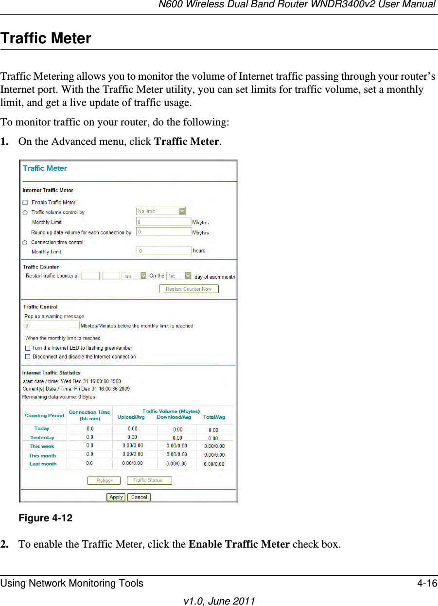 N600 Wireless Dual Band Router WNDR3400v2 User Manual Using Network Monitoring Tools 4-16v1.0, June 2011Traffic MeterTraffic Metering allows you to monitor the volume of Internet traffic passing through your router’s Internet port. With the Traffic Meter utility, you can set limits for traffic volume, set a monthly limit, and get a live update of traffic usage.To monitor traffic on your router, do the following:1. On the Advanced menu, click Traffic Meter.2. To enable the Traffic Meter, click the Enable Traffic Meter check box.Figure 4-12