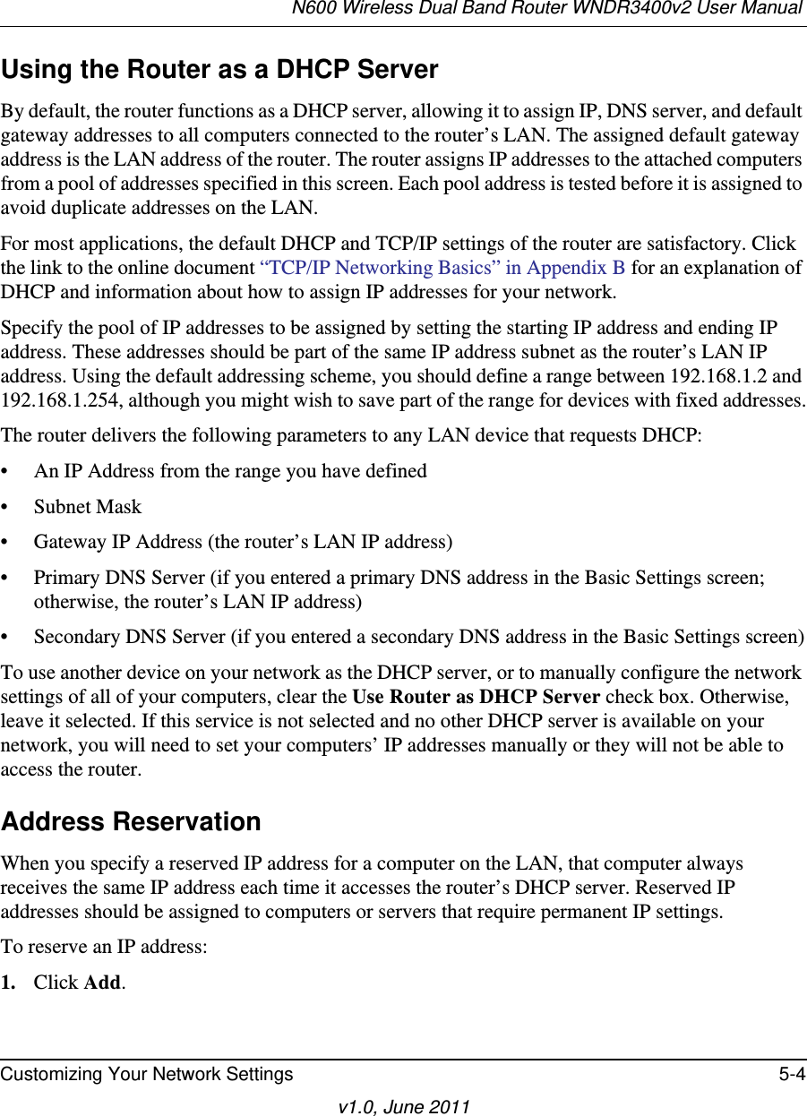 N600 Wireless Dual Band Router WNDR3400v2 User Manual Customizing Your Network Settings 5-4v1.0, June 2011Using the Router as a DHCP ServerBy default, the router functions as a DHCP server, allowing it to assign IP, DNS server, and default gateway addresses to all computers connected to the router’s LAN. The assigned default gateway address is the LAN address of the router. The router assigns IP addresses to the attached computers from a pool of addresses specified in this screen. Each pool address is tested before it is assigned to avoid duplicate addresses on the LAN.For most applications, the default DHCP and TCP/IP settings of the router are satisfactory. Click the link to the online document “TCP/IP Networking Basics” in Appendix B for an explanation of DHCP and information about how to assign IP addresses for your network. Specify the pool of IP addresses to be assigned by setting the starting IP address and ending IP address. These addresses should be part of the same IP address subnet as the router’s LAN IP address. Using the default addressing scheme, you should define a range between 192.168.1.2 and 192.168.1.254, although you might wish to save part of the range for devices with fixed addresses.The router delivers the following parameters to any LAN device that requests DHCP:• An IP Address from the range you have defined• Subnet Mask• Gateway IP Address (the router’s LAN IP address)• Primary DNS Server (if you entered a primary DNS address in the Basic Settings screen; otherwise, the router’s LAN IP address)• Secondary DNS Server (if you entered a secondary DNS address in the Basic Settings screen)To use another device on your network as the DHCP server, or to manually configure the network settings of all of your computers, clear the Use Router as DHCP Server check box. Otherwise, leave it selected. If this service is not selected and no other DHCP server is available on your network, you will need to set your computers’ IP addresses manually or they will not be able to access the router.Address ReservationWhen you specify a reserved IP address for a computer on the LAN, that computer always receives the same IP address each time it accesses the router’s DHCP server. Reserved IP addresses should be assigned to computers or servers that require permanent IP settings. To reserve an IP address: 1. Click Add. 