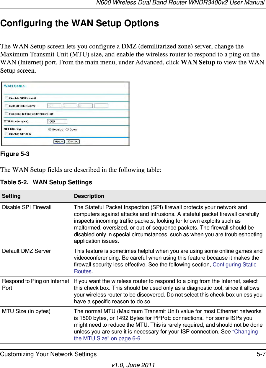N600 Wireless Dual Band Router WNDR3400v2 User Manual Customizing Your Network Settings 5-7v1.0, June 2011Configuring the WAN Setup OptionsThe WAN Setup screen lets you configure a DMZ (demilitarized zone) server, change the Maximum Transmit Unit (MTU) size, and enable the wireless router to respond to a ping on the WAN (Internet) port. From the main menu, under Advanced, click WAN Setup to view the WAN Setup screen.  The WAN Setup fields are described in the following table:Figure 5-3Table 5-2.  WAN Setup SettingsSetting DescriptionDisable SPI Firewall The Stateful Packet Inspection (SPI) firewall protects your network and computers against attacks and intrusions. A stateful packet firewall carefully inspects incoming traffic packets, looking for known exploits such as malformed, oversized, or out-of-sequence packets. The firewall should be disabled only in special circumstances, such as when you are troubleshooting application issues. Default DMZ Server This feature is sometimes helpful when you are using some online games and videoconferencing. Be careful when using this feature because it makes the firewall security less effective. See the following section, Configuring Static Routes.Respond to Ping on Internet PortIf you want the wireless router to respond to a ping from the Internet, select this check box. This should be used only as a diagnostic tool, since it allows your wireless router to be discovered. Do not select this check box unless you have a specific reason to do so.MTU Size (in bytes) The normal MTU (Maximum Transmit Unit) value for most Ethernet networks is 1500 bytes, or 1492 Bytes for PPPoE connections. For some ISPs you might need to reduce the MTU. This is rarely required, and should not be done unless you are sure it is necessary for your ISP connection. See “Changing the MTU Size” on page 6-6.