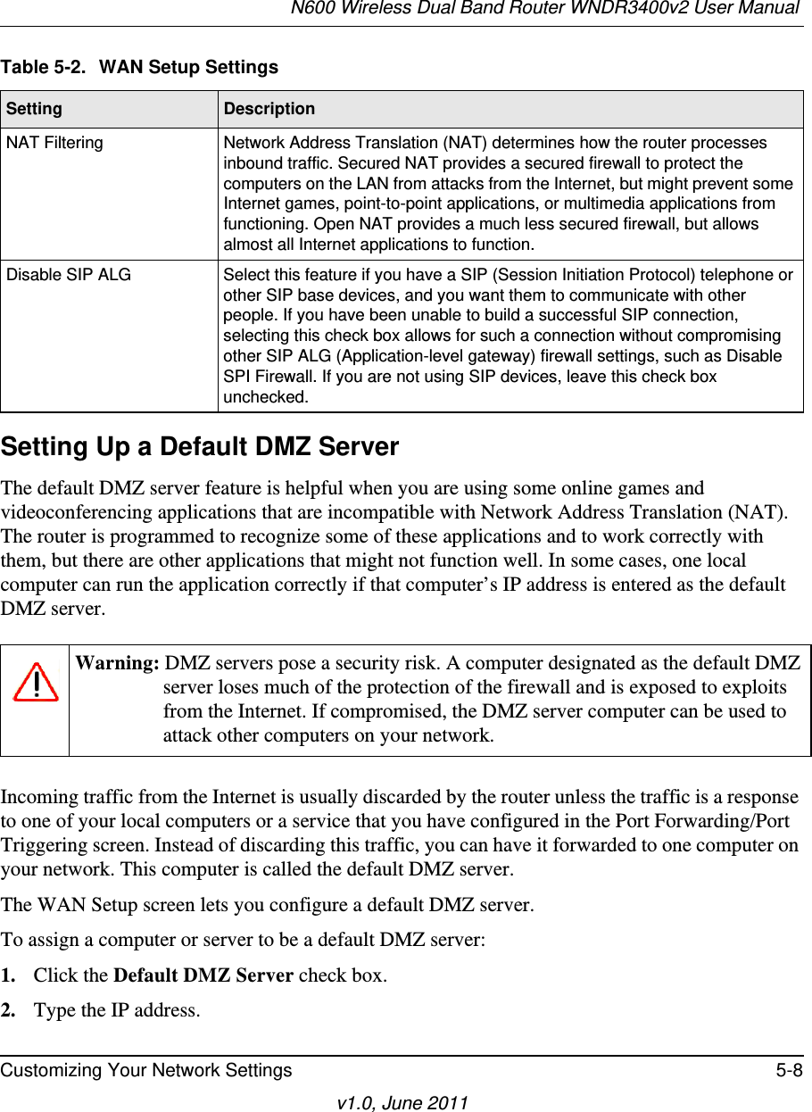 N600 Wireless Dual Band Router WNDR3400v2 User Manual Customizing Your Network Settings 5-8v1.0, June 2011Setting Up a Default DMZ ServerThe default DMZ server feature is helpful when you are using some online games and videoconferencing applications that are incompatible with Network Address Translation (NAT). The router is programmed to recognize some of these applications and to work correctly with them, but there are other applications that might not function well. In some cases, one local computer can run the application correctly if that computer’s IP address is entered as the default DMZ server.Incoming traffic from the Internet is usually discarded by the router unless the traffic is a response to one of your local computers or a service that you have configured in the Port Forwarding/Port Triggering screen. Instead of discarding this traffic, you can have it forwarded to one computer on your network. This computer is called the default DMZ server.The WAN Setup screen lets you configure a default DMZ server.To assign a computer or server to be a default DMZ server: 1. Click the Default DMZ Server check box.2. Type the IP address.NAT Filtering Network Address Translation (NAT) determines how the router processes inbound traffic. Secured NAT provides a secured firewall to protect the computers on the LAN from attacks from the Internet, but might prevent some Internet games, point-to-point applications, or multimedia applications from functioning. Open NAT provides a much less secured firewall, but allows almost all Internet applications to function. Disable SIP ALG Select this feature if you have a SIP (Session Initiation Protocol) telephone or other SIP base devices, and you want them to communicate with other people. If you have been unable to build a successful SIP connection, selecting this check box allows for such a connection without compromising other SIP ALG (Application-level gateway) firewall settings, such as Disable SPI Firewall. If you are not using SIP devices, leave this check box unchecked.Warning: DMZ servers pose a security risk. A computer designated as the default DMZ server loses much of the protection of the firewall and is exposed to exploits from the Internet. If compromised, the DMZ server computer can be used to attack other computers on your network.Table 5-2.  WAN Setup SettingsSetting Description