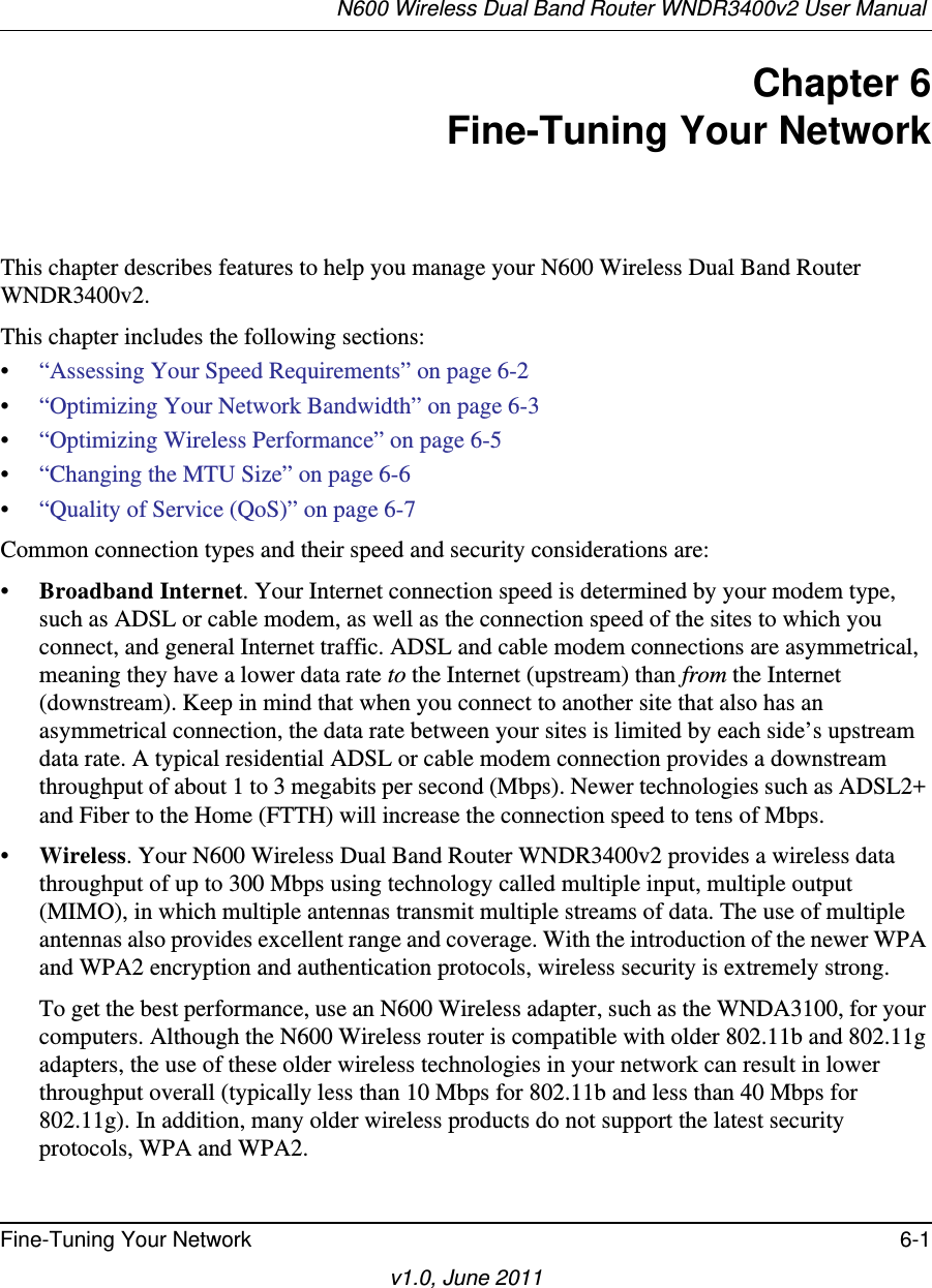 N600 Wireless Dual Band Router WNDR3400v2 User Manual Fine-Tuning Your Network 6-1v1.0, June 2011Chapter 6Fine-Tuning Your NetworkThis chapter describes features to help you manage your N600 Wireless Dual Band Router WNDR3400v2.This chapter includes the following sections:•“Assessing Your Speed Requirements” on page 6-2•“Optimizing Your Network Bandwidth” on page 6-3•“Optimizing Wireless Performance” on page 6-5•“Changing the MTU Size” on page 6-6•“Quality of Service (QoS)” on page 6-7Common connection types and their speed and security considerations are:•Broadband Internet. Your Internet connection speed is determined by your modem type, such as ADSL or cable modem, as well as the connection speed of the sites to which you connect, and general Internet traffic. ADSL and cable modem connections are asymmetrical, meaning they have a lower data rate to the Internet (upstream) than from the Internet (downstream). Keep in mind that when you connect to another site that also has an asymmetrical connection, the data rate between your sites is limited by each side’s upstream data rate. A typical residential ADSL or cable modem connection provides a downstream throughput of about 1 to 3 megabits per second (Mbps). Newer technologies such as ADSL2+ and Fiber to the Home (FTTH) will increase the connection speed to tens of Mbps.•Wireless. Your N600 Wireless Dual Band Router WNDR3400v2 provides a wireless data throughput of up to 300 Mbps using technology called multiple input, multiple output (MIMO), in which multiple antennas transmit multiple streams of data. The use of multiple antennas also provides excellent range and coverage. With the introduction of the newer WPA and WPA2 encryption and authentication protocols, wireless security is extremely strong.To get the best performance, use an N600 Wireless adapter, such as the WNDA3100, for your computers. Although the N600 Wireless router is compatible with older 802.11b and 802.11g adapters, the use of these older wireless technologies in your network can result in lower throughput overall (typically less than 10 Mbps for 802.11b and less than 40 Mbps for 802.11g). In addition, many older wireless products do not support the latest security protocols, WPA and WPA2.