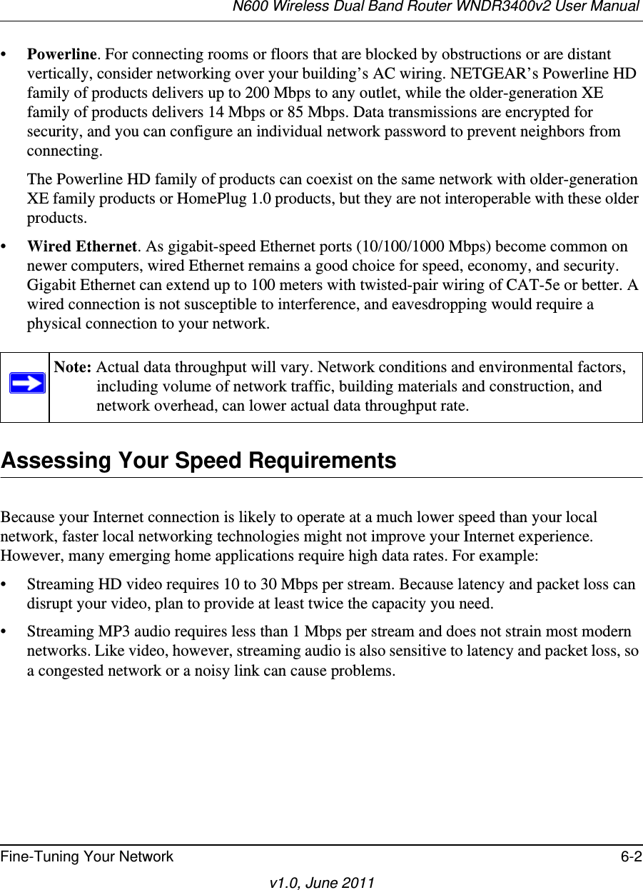 N600 Wireless Dual Band Router WNDR3400v2 User Manual Fine-Tuning Your Network 6-2v1.0, June 2011•Powerline. For connecting rooms or floors that are blocked by obstructions or are distant vertically, consider networking over your building’s AC wiring. NETGEAR’s Powerline HD family of products delivers up to 200 Mbps to any outlet, while the older-generation XE family of products delivers 14 Mbps or 85 Mbps. Data transmissions are encrypted for security, and you can configure an individual network password to prevent neighbors from connecting.The Powerline HD family of products can coexist on the same network with older-generation XE family products or HomePlug 1.0 products, but they are not interoperable with these older products.•Wired Ethernet. As gigabit-speed Ethernet ports (10/100/1000 Mbps) become common on newer computers, wired Ethernet remains a good choice for speed, economy, and security. Gigabit Ethernet can extend up to 100 meters with twisted-pair wiring of CAT-5e or better. A wired connection is not susceptible to interference, and eavesdropping would require a physical connection to your network.Assessing Your Speed RequirementsBecause your Internet connection is likely to operate at a much lower speed than your local network, faster local networking technologies might not improve your Internet experience. However, many emerging home applications require high data rates. For example:• Streaming HD video requires 10 to 30 Mbps per stream. Because latency and packet loss can disrupt your video, plan to provide at least twice the capacity you need.• Streaming MP3 audio requires less than 1 Mbps per stream and does not strain most modern networks. Like video, however, streaming audio is also sensitive to latency and packet loss, so a congested network or a noisy link can cause problems.Note: Actual data throughput will vary. Network conditions and environmental factors, including volume of network traffic, building materials and construction, and network overhead, can lower actual data throughput rate.