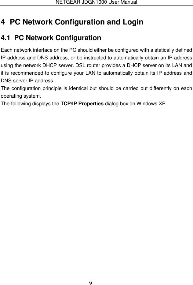 NETGEAR JDGN1000 User Manual 9 4  PC Network Configuration and Login 4.1  PC Network Configuration Each network interface on the PC should either be configured with a statically defined IP address and DNS address, or be instructed to automatically obtain an IP address using the network DHCP server. DSL router provides a DHCP server on its LAN and it is recommended to configure your LAN to automatically obtain its IP address and DNS server IP address. The configuration principle is identical but should be carried out differently on each operating system. The following displays the TCP/IP Properties dialog box on Windows XP. 