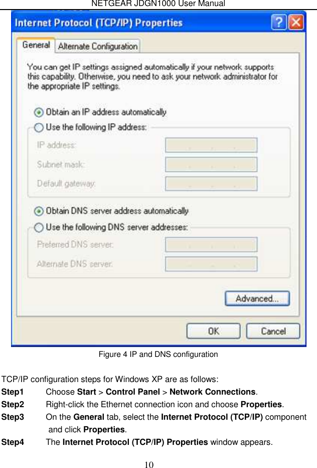 NETGEAR JDGN1000 User Manual 10  Figure 4 IP and DNS configuration  TCP/IP configuration steps for Windows XP are as follows: Step1  Choose Start &gt; Control Panel &gt; Network Connections. Step2  Right-click the Ethernet connection icon and choose Properties. Step3  On the General tab, select the Internet Protocol (TCP/IP) component and click Properties. Step4  The Internet Protocol (TCP/IP) Properties window appears. 