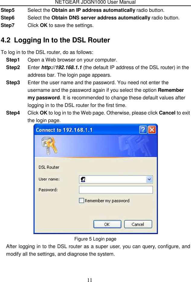 NETGEAR JDGN1000 User Manual 11 Step5  Select the Obtain an IP address automatically radio button. Step6  Select the Obtain DNS server address automatically radio button. Step7  Click OK to save the settings. 4.2  Logging In to the DSL Router To log in to the DSL router, do as follows: Step1  Open a Web browser on your computer. Step2  Enter http://192.168.1.1 (the default IP address of the DSL router) in the address bar. The login page appears. Step3  Enter the user name and the password. You need not enter the username and the password again if you select the option Remember my password. It is recommended to change these default values after logging in to the DSL router for the first time. Step4  Click OK to log in to the Web page. Otherwise, please click Cancel to exit the login page.  Figure 5 Login page After logging in to the DSL router as a super user, you can query, configure, and modify all the settings, and diagnose the system. 