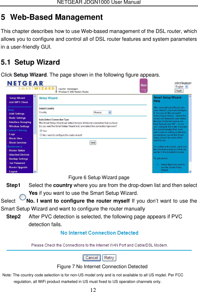 NETGEAR JDGN1000 User Manual 12 5  Web-Based Management This chapter describes how to use Web-based management of the DSL router, which allows you to configure and control all of DSL router features and system parameters in a user-friendly GUI.  5.1  Setup Wizard Click Setup Wizard. The page shown in the following figure appears.  Figure 6 Setup Wizard page Step1  Select the country where you are from the drop-down list and then select Yes if you want to use the Smart Setup Wizard. Select  No. I want to configure the router myself If you don’t want to use the Smart Setup Wizard and want to configure the router manually Step2  After PVC detection is selected, the following page appears if PVC detection fails. .   Note: The country code selection is for non-US model only and is not available to all US model. Per FCC regulation, all WiFi product marketed in US must fixed to US operation channels only.Figure 7 No Internet Connection Detected 