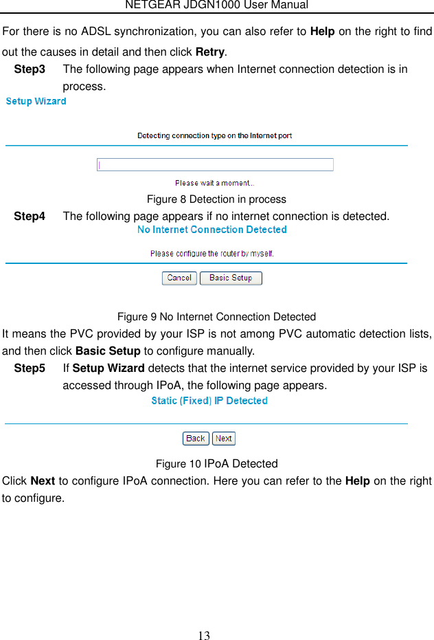 NETGEAR JDGN1000 User Manual 13 out the causes in detail and then click Retry. Step3  The following page appears when Internet connection detection is in process.  Figure 8 Detection in process Step4  The following page appears if no internet connection is detected.  Figure 9 No Internet Connection Detected It means the PVC provided by your ISP is not among PVC automatic detection lists, and then click Basic Setup to configure manually. Step5  If Setup Wizard detects that the internet service provided by your ISP is accessed through IPoA, the following page appears.  Figure 10 IPoA Detected Click Next to configure IPoA connection. Here you can refer to the Help on the right to configure.  For there is no ADSL synchronization, you can also refer to Help on the right to find 