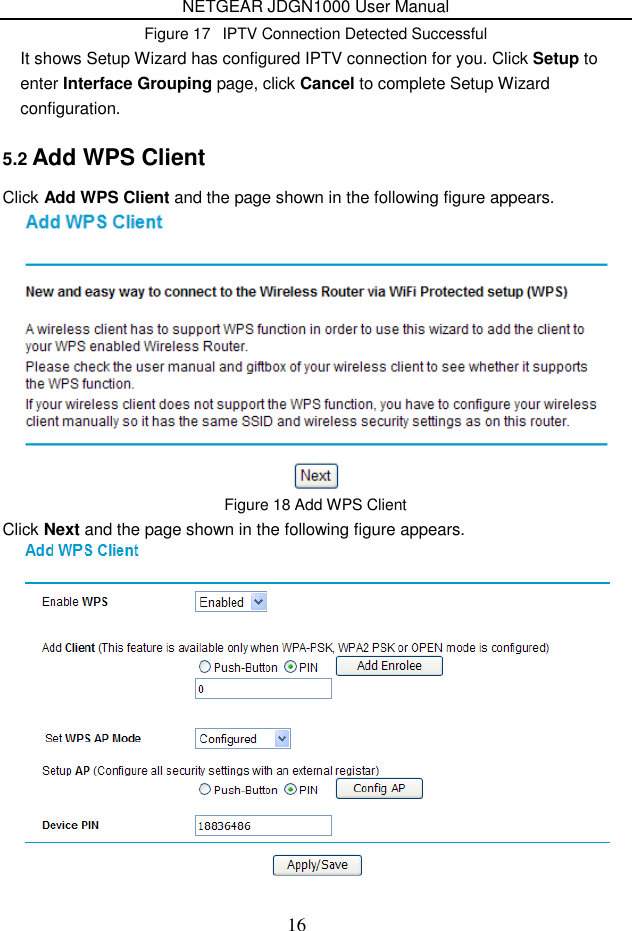 NETGEAR JDGN1000 User Manual 16 Figure 17   IPTV Connection Detected Successful It shows Setup Wizard has configured IPTV connection for you. Click Setup to enter Interface Grouping page, click Cancel to complete Setup Wizard configuration. 5.2 Add WPS Client Click Add WPS Client and the page shown in the following figure appears.  Figure 18 Add WPS Client Click Next and the page shown in the following figure appears.  