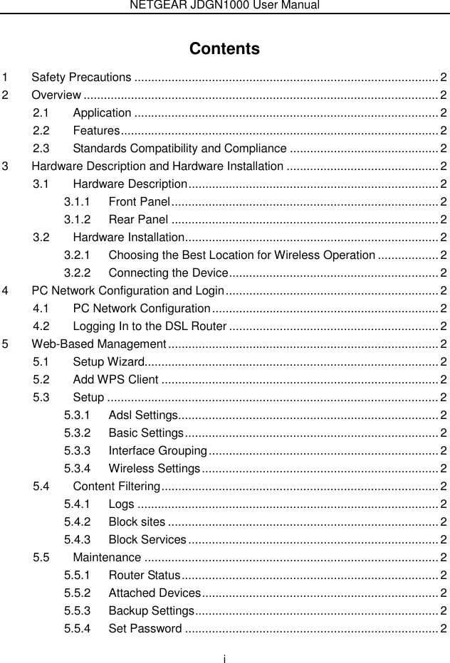 NETGEAR JDGN1000 User Manual  i Contents 1 Safety Precautions .......................................................................................... 2 2 Overview ......................................................................................................... 2 2.1 Application .......................................................................................... 2 2.2 Features.............................................................................................. 2 2.3 Standards Compatibility and Compliance ............................................ 2 3 Hardware Description and Hardware Installation ............................................. 2 3.1 Hardware Description.......................................................................... 2 3.1.1 Front Panel............................................................................... 2 3.1.2 Rear Panel ............................................................................... 2 3.2 Hardware Installation........................................................................... 2 3.2.1 Choosing the Best Location for Wireless Operation .................. 2 3.2.2 Connecting the Device.............................................................. 2 4 PC Network Configuration and Login............................................................... 2 4.1 PC Network Configuration................................................................... 2 4.2 Logging In to the DSL Router .............................................................. 2 5 Web-Based Management................................................................................ 2 5.1 Setup Wizard....................................................................................... 2 5.2 Add WPS Client ..................................................................................2 5.3 Setup .................................................................................................. 2 5.3.1 Adsl Settings............................................................................. 2 5.3.2 Basic Settings........................................................................... 2 5.3.3 Interface Grouping.................................................................... 2 5.3.4 Wireless Settings...................................................................... 2 5.4 Content Filtering.................................................................................. 2 5.4.1 Logs .........................................................................................2 5.4.2 Block sites ................................................................................ 2 5.4.3 Block Services.......................................................................... 2 5.5 Maintenance ....................................................................................... 2 5.5.1 Router Status............................................................................ 2 5.5.2 Attached Devices...................................................................... 2 5.5.3 Backup Settings........................................................................ 2 5.5.4 Set Password ........................................................................... 2 