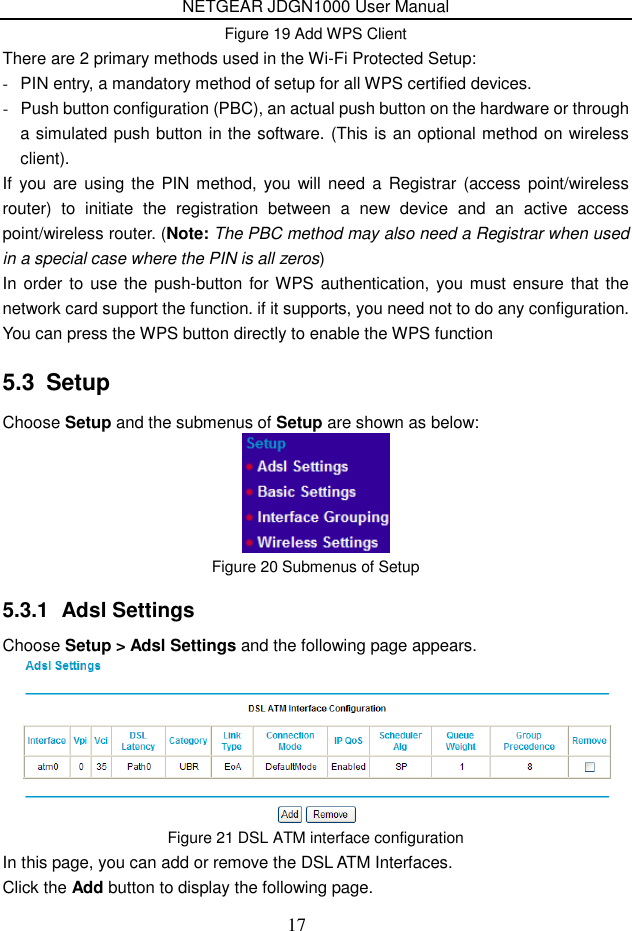 NETGEAR JDGN1000 User Manual 17 Figure 19 Add WPS Client There are 2 primary methods used in the Wi-Fi Protected Setup: -  PIN entry, a mandatory method of setup for all WPS certified devices. -  Push button configuration (PBC), an actual push button on the hardware or through a simulated push button in the software. (This is an optional method on wireless client). If  you are  using the PIN method, you will need  a Registrar (access  point/wireless router)  to  initiate  the  registration  between  a  new  device  and  an  active  access point/wireless router. (Note: The PBC method may also need a Registrar when used in a special case where the PIN is all zeros) In order to use the push-button for WPS authentication, you must  ensure that the network card support the function. if it supports, you need not to do any configuration. You can press the WPS button directly to enable the WPS function 5.3  Setup Choose Setup and the submenus of Setup are shown as below:  Figure 20 Submenus of Setup 5.3.1  Adsl Settings Choose Setup &gt; Adsl Settings and the following page appears.  Figure 21 DSL ATM interface configuration In this page, you can add or remove the DSL ATM Interfaces. Click the Add button to display the following page. 