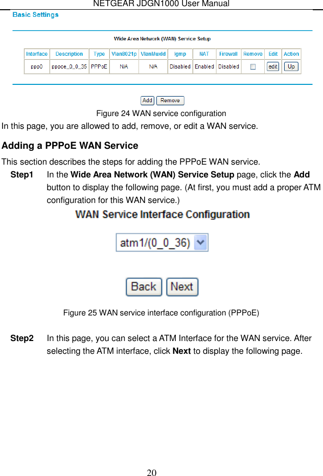 NETGEAR JDGN1000 User Manual 20  Figure 24 WAN service configuration In this page, you are allowed to add, remove, or edit a WAN service. Adding a PPPoE WAN Service This section describes the steps for adding the PPPoE WAN service. Step1  In the Wide Area Network (WAN) Service Setup page, click the Add button to display the following page. (At first, you must add a proper ATM configuration for this WAN service.)    Figure 25 WAN service interface configuration (PPPoE)  Step2  In this page, you can select a ATM Interface for the WAN service. After selecting the ATM interface, click Next to display the following page. 