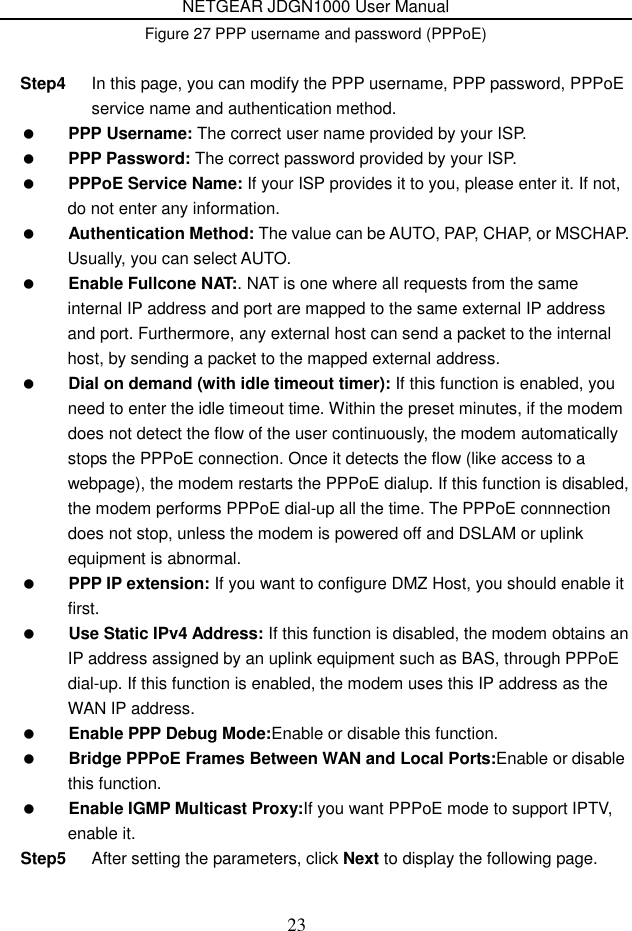 NETGEAR JDGN1000 User Manual 23 Figure 27 PPP username and password (PPPoE)  Step4  In this page, you can modify the PPP username, PPP password, PPPoE service name and authentication method.  PPP Username: The correct user name provided by your ISP.  PPP Password: The correct password provided by your ISP.  PPPoE Service Name: If your ISP provides it to you, please enter it. If not, do not enter any information.  Authentication Method: The value can be AUTO, PAP, CHAP, or MSCHAP. Usually, you can select AUTO.  Enable Fullcone NAT:. NAT is one where all requests from the same internal IP address and port are mapped to the same external IP address and port. Furthermore, any external host can send a packet to the internal host, by sending a packet to the mapped external address.  Dial on demand (with idle timeout timer): If this function is enabled, you need to enter the idle timeout time. Within the preset minutes, if the modem does not detect the flow of the user continuously, the modem automatically stops the PPPoE connection. Once it detects the flow (like access to a webpage), the modem restarts the PPPoE dialup. If this function is disabled, the modem performs PPPoE dial-up all the time. The PPPoE connnection does not stop, unless the modem is powered off and DSLAM or uplink equipment is abnormal.  PPP IP extension: If you want to configure DMZ Host, you should enable it first.  Use Static IPv4 Address: If this function is disabled, the modem obtains an IP address assigned by an uplink equipment such as BAS, through PPPoE dial-up. If this function is enabled, the modem uses this IP address as the WAN IP address.  Enable PPP Debug Mode:Enable or disable this function.  Bridge PPPoE Frames Between WAN and Local Ports:Enable or disable this function.  Enable IGMP Multicast Proxy:If you want PPPoE mode to support IPTV, enable it. Step5  After setting the parameters, click Next to display the following page. 