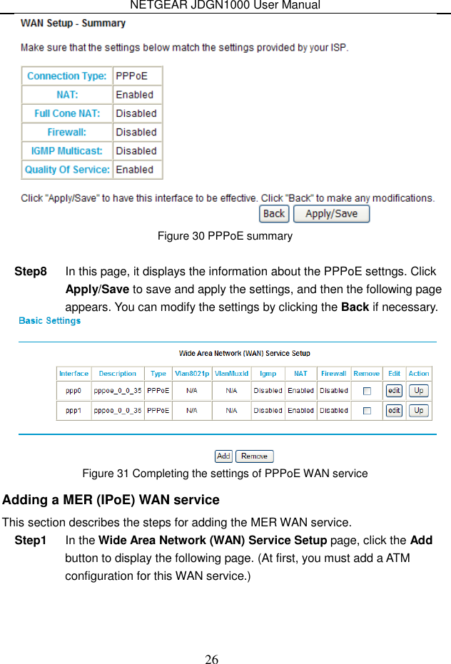 NETGEAR JDGN1000 User Manual 26  Figure 30 PPPoE summary  Step8  In this page, it displays the information about the PPPoE settngs. Click Apply/Save to save and apply the settings, and then the following page appears. You can modify the settings by clicking the Back if necessary.  Figure 31 Completing the settings of PPPoE WAN service Adding a MER (IPoE) WAN service This section describes the steps for adding the MER WAN service. Step1  In the Wide Area Network (WAN) Service Setup page, click the Add button to display the following page. (At first, you must add a ATM configuration for this WAN service.) 