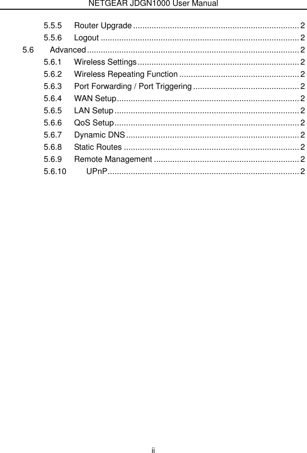 NETGEAR JDGN1000 User Manual  ii 5.5.5 Router Upgrade ........................................................................ 2 5.5.6 Logout ...................................................................................... 2 5.6 Advanced............................................................................................ 2 5.6.1 Wireless Settings...................................................................... 2 5.6.2 Wireless Repeating Function .................................................... 2 5.6.3 Port Forwarding / Port Triggering.............................................. 2 5.6.4 WAN Setup............................................................................... 2 5.6.5 LAN Setup................................................................................ 2 5.6.6 QoS Setup................................................................................ 2 5.6.7 Dynamic DNS........................................................................... 2 5.6.8 Static Routes ............................................................................ 2 5.6.9 Remote Management ............................................................... 2 5.6.10 UPnP...................................................................................2  