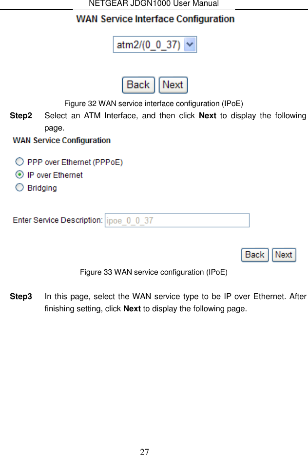 NETGEAR JDGN1000 User Manual 27  Figure 32 WAN service interface configuration (IPoE) Step2  Select  an  ATM  Interface,  and  then  click  Next  to  display  the  following page.  Figure 33 WAN service configuration (IPoE)  Step3  In this page, select the WAN service type to be IP over Ethernet. After finishing setting, click Next to display the following page. 