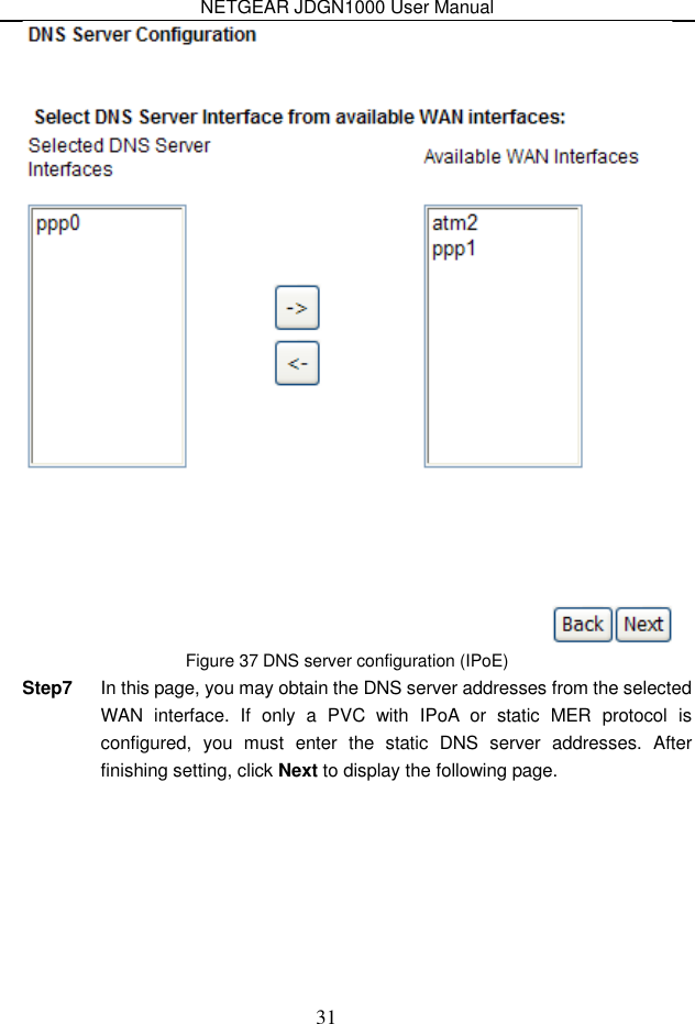 NETGEAR JDGN1000 User Manual 31  Figure 37 DNS server configuration (IPoE) Step7  In this page, you may obtain the DNS server addresses from the selected WAN  interface.  If  only  a  PVC  with  IPoA  or  static  MER  protocol  is configured,  you  must  enter  the  static  DNS  server  addresses.  After finishing setting, click Next to display the following page. 