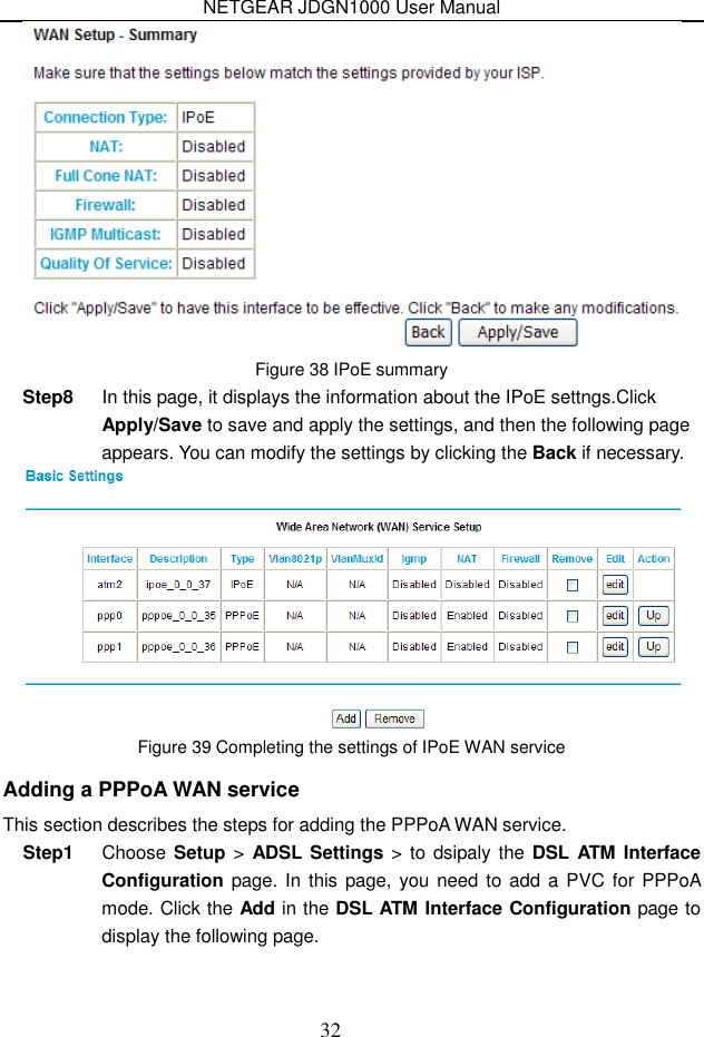 NETGEAR JDGN1000 User Manual 32  Figure 38 IPoE summary Step8  In this page, it displays the information about the IPoE settngs.Click Apply/Save to save and apply the settings, and then the following page appears. You can modify the settings by clicking the Back if necessary.  Figure 39 Completing the settings of IPoE WAN service Adding a PPPoA WAN service This section describes the steps for adding the PPPoA WAN service. Step1  Choose Setup &gt; ADSL Settings &gt;  to dsipaly  the DSL  ATM Interface Configuration page. In this  page, you need to add a PVC for  PPPoA mode. Click the Add in the DSL ATM Interface Configuration page to display the following page. 