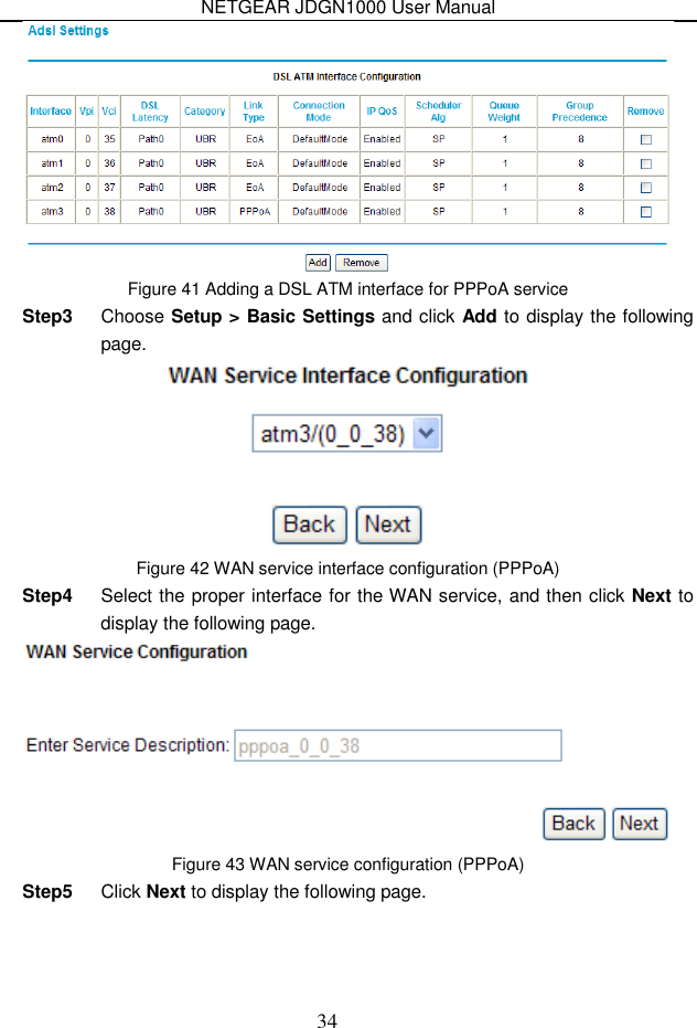 NETGEAR JDGN1000 User Manual 34  Figure 41 Adding a DSL ATM interface for PPPoA service Step3  Choose Setup &gt; Basic Settings and click Add to display the following page.  Figure 42 WAN service interface configuration (PPPoA) Step4  Select the proper interface for the WAN service, and then click Next to display the following page.  Figure 43 WAN service configuration (PPPoA) Step5  Click Next to display the following page. 
