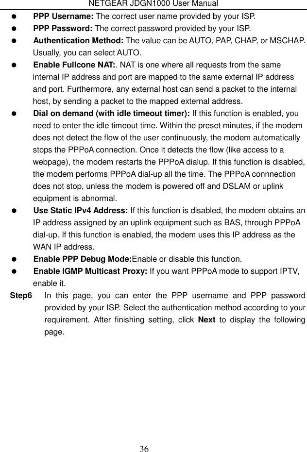 NETGEAR JDGN1000 User Manual 36  PPP Username: The correct user name provided by your ISP.  PPP Password: The correct password provided by your ISP.  Authentication Method: The value can be AUTO, PAP, CHAP, or MSCHAP. Usually, you can select AUTO.  Enable Fullcone NAT:. NAT is one where all requests from the same internal IP address and port are mapped to the same external IP address and port. Furthermore, any external host can send a packet to the internal host, by sending a packet to the mapped external address.  Dial on demand (with idle timeout timer): If this function is enabled, you need to enter the idle timeout time. Within the preset minutes, if the modem does not detect the flow of the user continuously, the modem automatically stops the PPPoA connection. Once it detects the flow (like access to a webpage), the modem restarts the PPPoA dialup. If this function is disabled, the modem performs PPPoA dial-up all the time. The PPPoA connnection does not stop, unless the modem is powered off and DSLAM or uplink equipment is abnormal.  Use Static IPv4 Address: If this function is disabled, the modem obtains an IP address assigned by an uplink equipment such as BAS, through PPPoA dial-up. If this function is enabled, the modem uses this IP address as the WAN IP address.  Enable PPP Debug Mode:Enable or disable this function.  Enable IGMP Multicast Proxy: If you want PPPoA mode to support IPTV, enable it. Step6  In  this  page,  you  can  enter  the  PPP  username  and  PPP  password provided by your ISP. Select the authentication method according to your requirement.  After  finishing  setting,  click  Next  to  display  the  following page. 