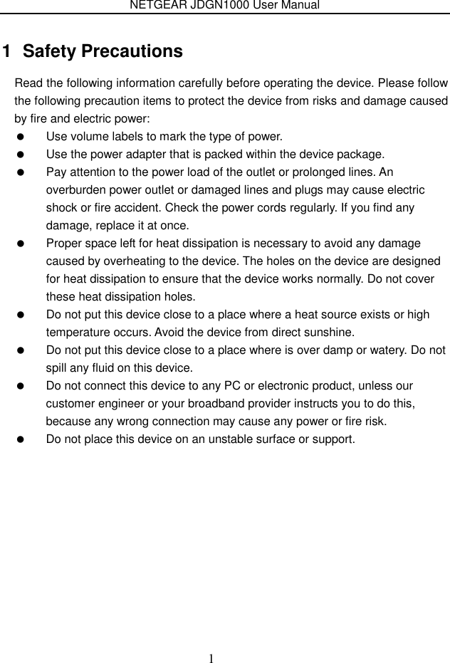 NETGEAR JDGN1000 User Manual 1 1  Safety Precautions Read the following information carefully before operating the device. Please follow the following precaution items to protect the device from risks and damage caused by fire and electric power:   Use volume labels to mark the type of power.   Use the power adapter that is packed within the device package.   Pay attention to the power load of the outlet or prolonged lines. An overburden power outlet or damaged lines and plugs may cause electric shock or fire accident. Check the power cords regularly. If you find any damage, replace it at once.   Proper space left for heat dissipation is necessary to avoid any damage caused by overheating to the device. The holes on the device are designed for heat dissipation to ensure that the device works normally. Do not cover these heat dissipation holes.   Do not put this device close to a place where a heat source exists or high temperature occurs. Avoid the device from direct sunshine.   Do not put this device close to a place where is over damp or watery. Do not spill any fluid on this device.   Do not connect this device to any PC or electronic product, unless our customer engineer or your broadband provider instructs you to do this, because any wrong connection may cause any power or fire risk.   Do not place this device on an unstable surface or support.   