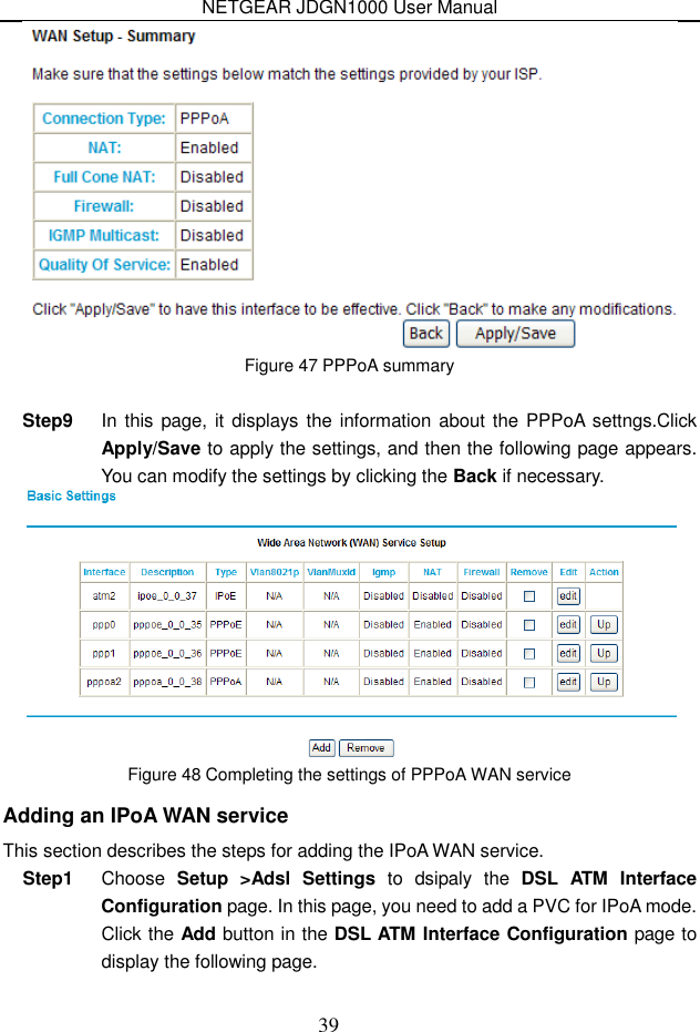 NETGEAR JDGN1000 User Manual 39  Figure 47 PPPoA summary  Step9  In this page, it displays the information about the  PPPoA settngs.Click Apply/Save to apply the settings, and then the following page appears. You can modify the settings by clicking the Back if necessary.  Figure 48 Completing the settings of PPPoA WAN service Adding an IPoA WAN service This section describes the steps for adding the IPoA WAN service. Step1  Choose  Setup  &gt;Adsl  Settings  to  dsipaly  the  DSL  ATM  Interface Configuration page. In this page, you need to add a PVC for IPoA mode. Click the Add button in the DSL ATM Interface Configuration page to display the following page. 