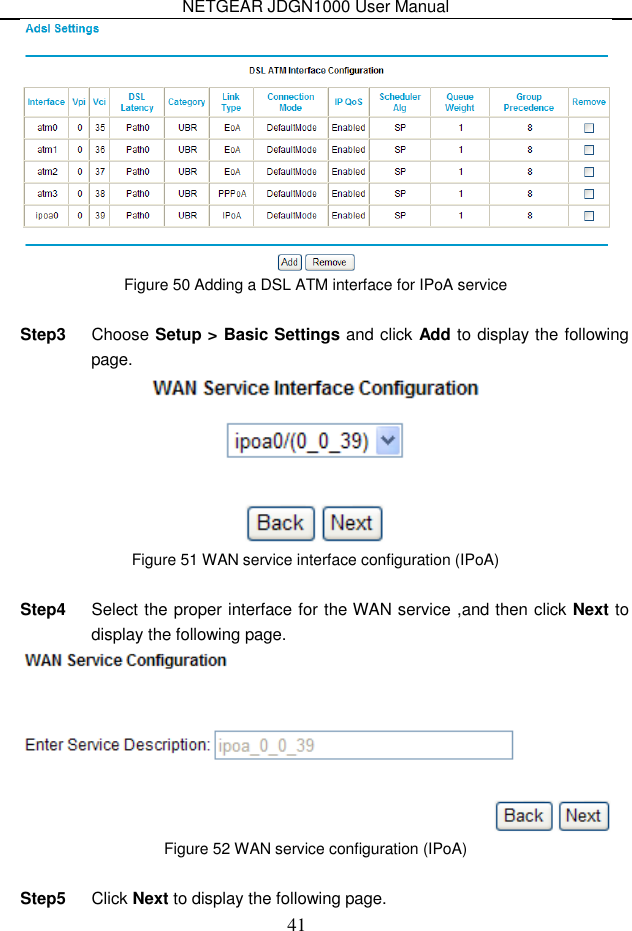 NETGEAR JDGN1000 User Manual 41  Figure 50 Adding a DSL ATM interface for IPoA service  Step3  Choose Setup &gt; Basic Settings and click Add to display the following page.  Figure 51 WAN service interface configuration (IPoA)  Step4  Select the proper interface for the WAN service ,and then click Next to display the following page.  Figure 52 WAN service configuration (IPoA)  Step5  Click Next to display the following page. 