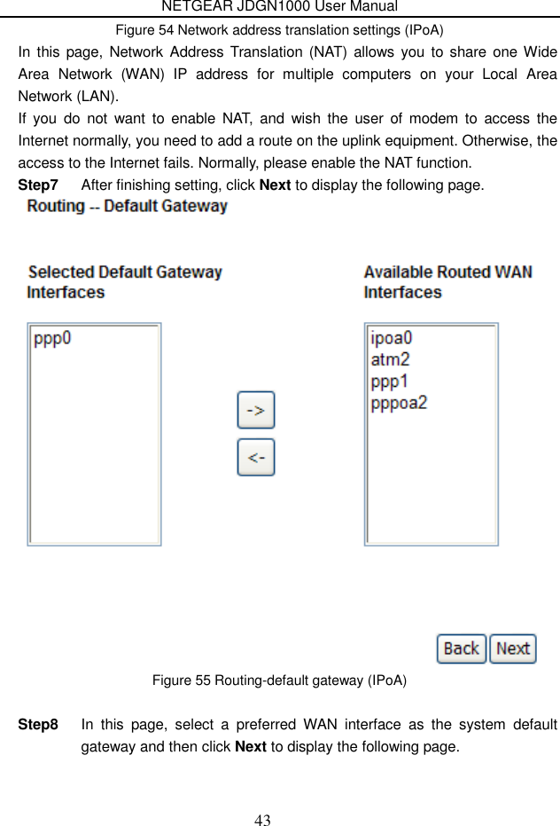 NETGEAR JDGN1000 User Manual 43 Figure 54 Network address translation settings (IPoA) In  this page, Network Address Translation  (NAT)  allows  you to share one Wide Area  Network  (WAN)  IP  address  for  multiple  computers  on  your  Local  Area Network (LAN). If  you  do  not  want  to  enable  NAT,  and  wish the  user  of  modem  to  access  the Internet normally, you need to add a route on the uplink equipment. Otherwise, the access to the Internet fails. Normally, please enable the NAT function. Step7  After finishing setting, click Next to display the following page.  Figure 55 Routing-default gateway (IPoA)  Step8  In  this  page,  select  a  preferred  WAN  interface  as  the  system  default gateway and then click Next to display the following page. 