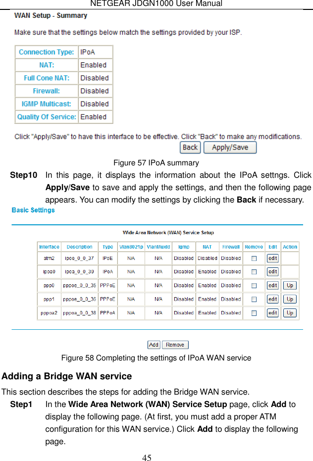 NETGEAR JDGN1000 User Manual 45  Figure 57 IPoA summary Step10  In  this  page,  it  displays  the  information  about  the  IPoA  settngs.  Click Apply/Save to save and apply the settings, and then the following page appears. You can modify the settings by clicking the Back if necessary.  Figure 58 Completing the settings of IPoA WAN service Adding a Bridge WAN service This section describes the steps for adding the Bridge WAN service. Step1  In the Wide Area Network (WAN) Service Setup page, click Add to display the following page. (At first, you must add a proper ATM configuration for this WAN service.) Click Add to display the following page. 