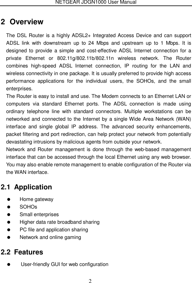 NETGEAR JDGN1000 User Manual 2 2  Overview The DSL Router is a highly ADSL2+ Integrated Access Device and can support ADSL  link  with  downstream  up  to  24  Mbps  and  upstream  up  to  1  Mbps.  It  is designed to  provide a simple  and  cost-effective  ADSL  Internet  connection  for  a private  Ethernet  or  802.11g/802.11b/802.11n  wireless  network.  The  Router combines  high-speed  ADSL  Internet  connection,  IP  routing  for  the  LAN  and wireless connectivity in one package. It is usually preferred to provide high access performance  applications  for  the  individual  users,  the  SOHOs,  and  the  small enterprises. The Router is easy to install and use. The Modem connects to an Ethernet LAN or computers  via  standard  Ethernet  ports.  The  ADSL  connection  is  made  using ordinary  telephone  line  with  standard  connectors.  Multiple  workstations  can  be networked and connected to the Internet by a single Wide Area Network (WAN) interface  and  single  global  IP  address.  The  advanced  security  enhancements, packet filtering and port redirection, can help protect your network from potentially devastating intrusions by malicious agents from outside your network. Network  and Router management is done  through the  web-based management interface that can be accessed through the local Ethernet using any web browser. You may also enable remote management to enable configuration of the Router via the WAN interface. 2.1  Application   Home gateway   SOHOs   Small enterprises   Higher data rate broadband sharing   PC file and application sharing   Network and online gaming 2.2  Features   User-friendly GUI for web configuration 