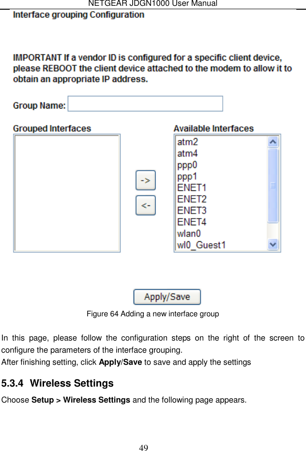NETGEAR JDGN1000 User Manual 49  Figure 64 Adding a new interface group  In  this  page,  please  follow  the  configuration  steps  on  the  right  of  the  screen  to configure the parameters of the interface grouping. After finishing setting, click Apply/Save to save and apply the settings 5.3.4  Wireless Settings Choose Setup &gt; Wireless Settings and the following page appears. 