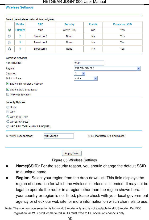 NETGEAR JDGN1000 User Manual 50  Figure 65 Wireless Settings  Name(SSID): For the security reason, you should change the default SSID to a unique name.  Region: Select your region from the drop-down list. This field displays the region of operation for which the wireless interface is intended. It may not be legal to operate the router in a region other than the region shown here. If your country or region is not listed, please check with your local government agency or check our web site for more information on which channels to use. .    Note: The country code selection is for non-US model only and is not available to all US model. Per FCC regulation, all WiFi product marketed in US must fixed to US operation channels only.