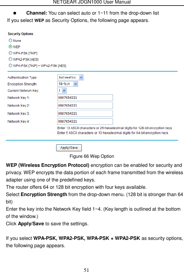 NETGEAR JDGN1000 User Manual 51  Figure 66 Wep Option WEP (Wireless Encryption Protocol) encryption can be enabled for security and privacy. WEP encrypts the data portion of each frame transmitted from the wireless adapter using one of the predefined keys. The router offers 64 or 128 bit encryption with four keys available. Select Encryption Strength from the drop-down menu. (128 bit is stronger than 64 bit) Enter the key into the Network Key field 1~4. (Key length is outlined at the bottom of the window.) Click Apply/Save to save the settings.  If you select WPA-PSK, WPA2-PSK, WPA-PSK + WPA2-PSK as security options, the following page appears.  Channel: You can select auto or 1~11 from the drop-down listIf you select WEP as Security Options, the following page appears. 