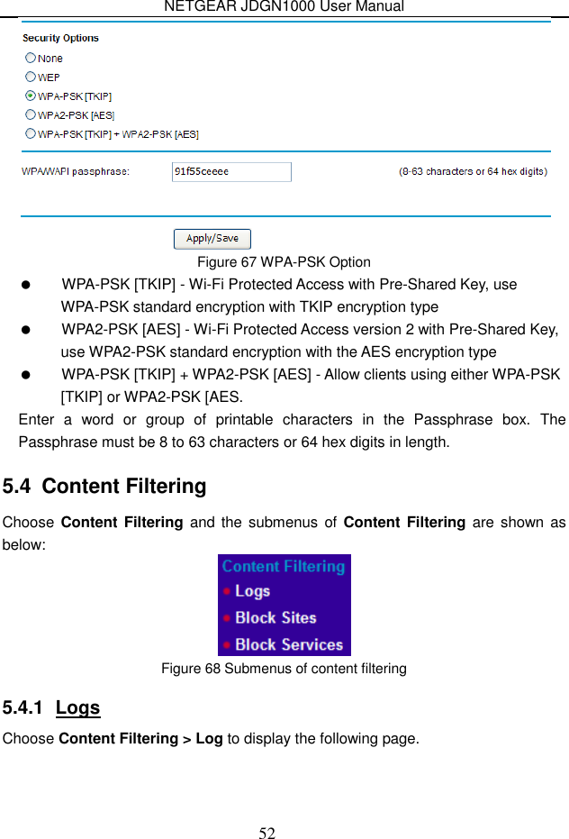 NETGEAR JDGN1000 User Manual 52  Figure 67 WPA-PSK Option   WPA-PSK [TKIP] - Wi-Fi Protected Access with Pre-Shared Key, use WPA-PSK standard encryption with TKIP encryption type     WPA2-PSK [AES] - Wi-Fi Protected Access version 2 with Pre-Shared Key, use WPA2-PSK standard encryption with the AES encryption type     WPA-PSK [TKIP] + WPA2-PSK [AES] - Allow clients using either WPA-PSK [TKIP] or WPA2-PSK [AES. Enter  a  word  or  group  of  printable  characters  in  the  Passphrase  box.  The Passphrase must be 8 to 63 characters or 64 hex digits in length. 5.4  Content Filtering Choose Content  Filtering  and the submenus of  Content Filtering are  shown as below:  Figure 68 Submenus of content filtering 5.4.1  Logs Choose Content Filtering &gt; Log to display the following page.   