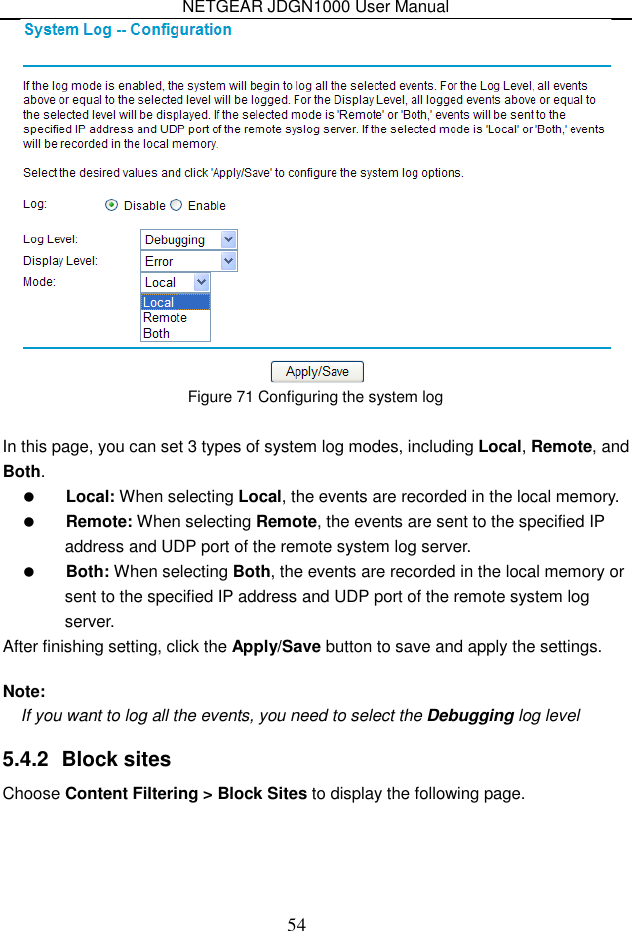 NETGEAR JDGN1000 User Manual 54  Figure 71 Configuring the system log  In this page, you can set 3 types of system log modes, including Local, Remote, and Both.  Local: When selecting Local, the events are recorded in the local memory.  Remote: When selecting Remote, the events are sent to the specified IP address and UDP port of the remote system log server.  Both: When selecting Both, the events are recorded in the local memory or sent to the specified IP address and UDP port of the remote system log server. After finishing setting, click the Apply/Save button to save and apply the settings.  Note: If you want to log all the events, you need to select the Debugging log level 5.4.2  Block sites Choose Content Filtering &gt; Block Sites to display the following page. 