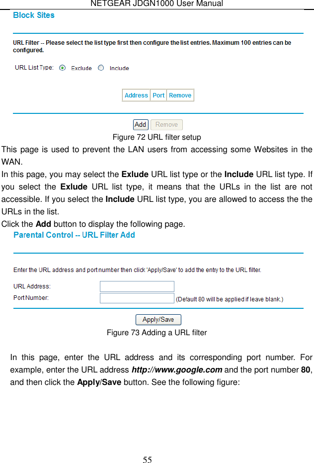 NETGEAR JDGN1000 User Manual 55  Figure 72 URL filter setup This page is used to prevent the LAN users from accessing some Websites in the WAN. In this page, you may select the Exlude URL list type or the Include URL list type. If you  select  the  Exlude  URL  list  type,  it  means  that  the  URLs  in  the  list  are  not accessible. If you select the Include URL list type, you are allowed to access the the URLs in the list. Click the Add button to display the following page.  Figure 73 Adding a URL filter  In  this  page,  enter  the  URL  address  and  its  corresponding  port  number.  For example, enter the URL address http://www.google.com and the port number 80, and then click the Apply/Save button. See the following figure: 