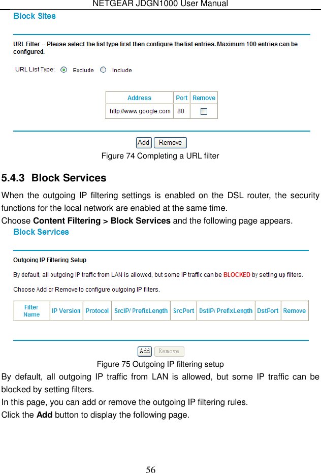 NETGEAR JDGN1000 User Manual 56  Figure 74 Completing a URL filter 5.4.3  Block Services When the  outgoing IP  filtering  settings  is  enabled on the  DSL  router,  the security functions for the local network are enabled at the same time.   Choose Content Filtering &gt; Block Services and the following page appears.  Figure 75 Outgoing IP filtering setup By  default,  all  outgoing IP traffic from  LAN is  allowed,  but  some  IP traffic  can  be blocked by setting filters. In this page, you can add or remove the outgoing IP filtering rules. Click the Add button to display the following page. 