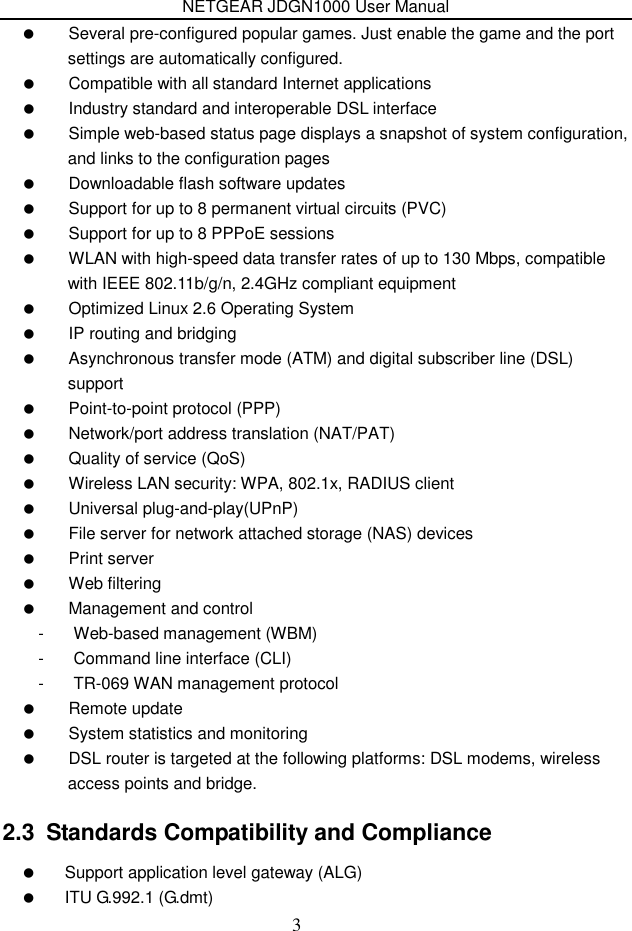 NETGEAR JDGN1000 User Manual 3   Several pre-configured popular games. Just enable the game and the port settings are automatically configured.   Compatible with all standard Internet applications   Industry standard and interoperable DSL interface   Simple web-based status page displays a snapshot of system configuration, and links to the configuration pages   Downloadable flash software updates   Support for up to 8 permanent virtual circuits (PVC)   Support for up to 8 PPPoE sessions   WLAN with high-speed data transfer rates of up to 130 Mbps, compatible with IEEE 802.11b/g/n, 2.4GHz compliant equipment   Optimized Linux 2.6 Operating System   IP routing and bridging   Asynchronous transfer mode (ATM) and digital subscriber line (DSL) support   Point-to-point protocol (PPP)   Network/port address translation (NAT/PAT)   Quality of service (QoS)   Wireless LAN security: WPA, 802.1x, RADIUS client   Universal plug-and-play(UPnP)   File server for network attached storage (NAS) devices   Print server   Web filtering   Management and control -  Web-based management (WBM) -  Command line interface (CLI) -  TR-069 WAN management protocol   Remote update   System statistics and monitoring   DSL router is targeted at the following platforms: DSL modems, wireless access points and bridge. 2.3  Standards Compatibility and Compliance   Support application level gateway (ALG)   ITU G.992.1 (G.dmt) 