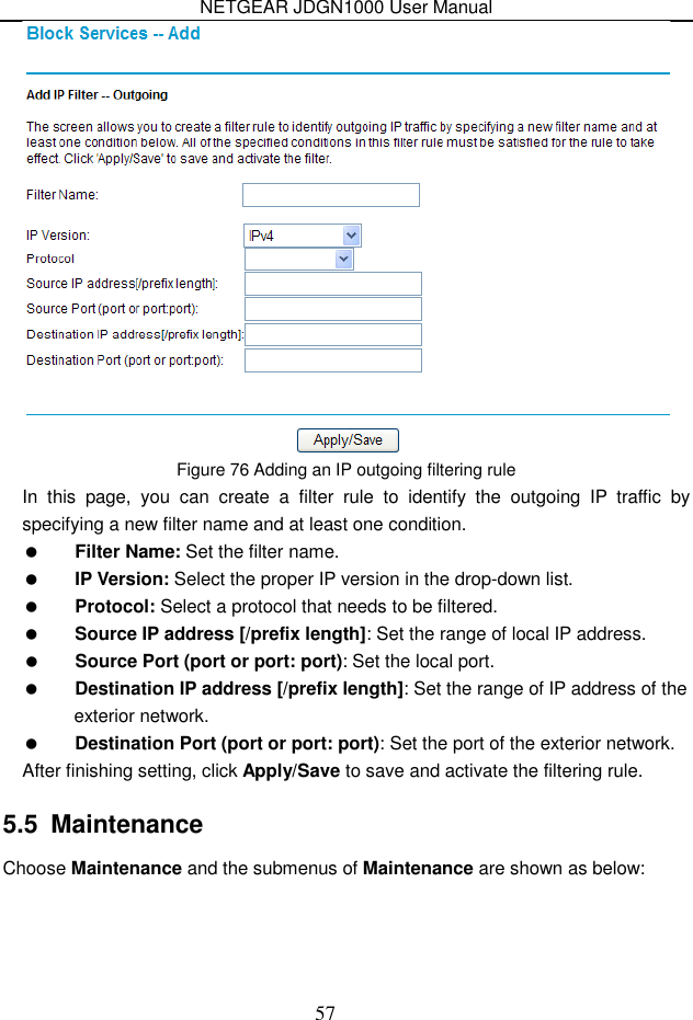 NETGEAR JDGN1000 User Manual 57  Figure 76 Adding an IP outgoing filtering rule In  this  page,  you  can  create  a  filter  rule  to  identify  the  outgoing  IP  traffic  by specifying a new filter name and at least one condition.  Filter Name: Set the filter name.  IP Version: Select the proper IP version in the drop-down list.  Protocol: Select a protocol that needs to be filtered.  Source IP address [/prefix length]: Set the range of local IP address.  Source Port (port or port: port): Set the local port.  Destination IP address [/prefix length]: Set the range of IP address of the exterior network.  Destination Port (port or port: port): Set the port of the exterior network. After finishing setting, click Apply/Save to save and activate the filtering rule. 5.5  Maintenance Choose Maintenance and the submenus of Maintenance are shown as below: 