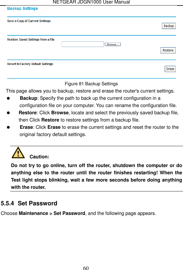 NETGEAR JDGN1000 User Manual 60  Figure 81 Backup Settings This page allows you to backup, restore and erase the router&apos;s current settings.  Backup: Specify the path to back up the current configuration in a configuration file on your computer. You can rename the configuration file.  Restore: Click Browse, locate and select the previously saved backup file, then Click Restore to restore settings from a backup file.  Erase: Click Erase to erase the current settings and reset the router to the original factory default settings.     Caution:   Do not try to go online, turn off the router, shutdown the computer or do anything else to  the router until the router finishes restarting! When the Test light stops blinking, wait a few more seconds before doing anything with the router.   5.5.4  Set Password Choose Maintenance &gt; Set Password, and the following page appears. 