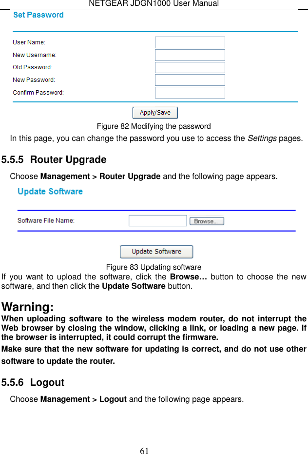 NETGEAR JDGN1000 User Manual 61  Figure 82 Modifying the password In this page, you can change the password you use to access the Settings pages. 5.5.5  Router Upgrade Choose Management &gt; Router Upgrade and the following page appears.  Figure 83 Updating software If  you want to upload  the software,  click the Browse… button to choose the  new software, and then click the Update Software button.  Warning: When uploading software to the wireless modem router, do not interrupt the Web browser by closing the window, clicking a link, or loading a new page. If the browser is interrupted, it could corrupt the firmware. Make sure that the new software for updating is correct, and do not use other software to update the router. 5.5.6  Logout Choose Management &gt; Logout and the following page appears. 