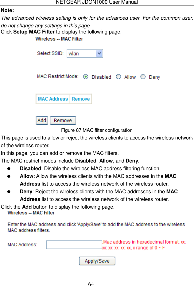 NETGEAR JDGN1000 User Manual 64 Note: The advanced wireless setting is only for the advanced user. For the common user, do not change any settings in this page.   Click Setup MAC Filter to display the following page.  Figure 87 MAC filter configuration This page is used to allow or reject the wireless clients to access the wireless network of the wireless router. In this page, you can add or remove the MAC filters. The MAC restrict modes include Disabled, Allow, and Deny.    Disabled: Disable the wireless MAC address filtering function.  Allow: Allow the wireless clients with the MAC addresses in the MAC Address list to access the wireless network of the wireless router.  Deny: Reject the wireless clients with the MAC addresses in the MAC Address list to access the wireless network of the wireless router. Click the Add button to display the following page.  