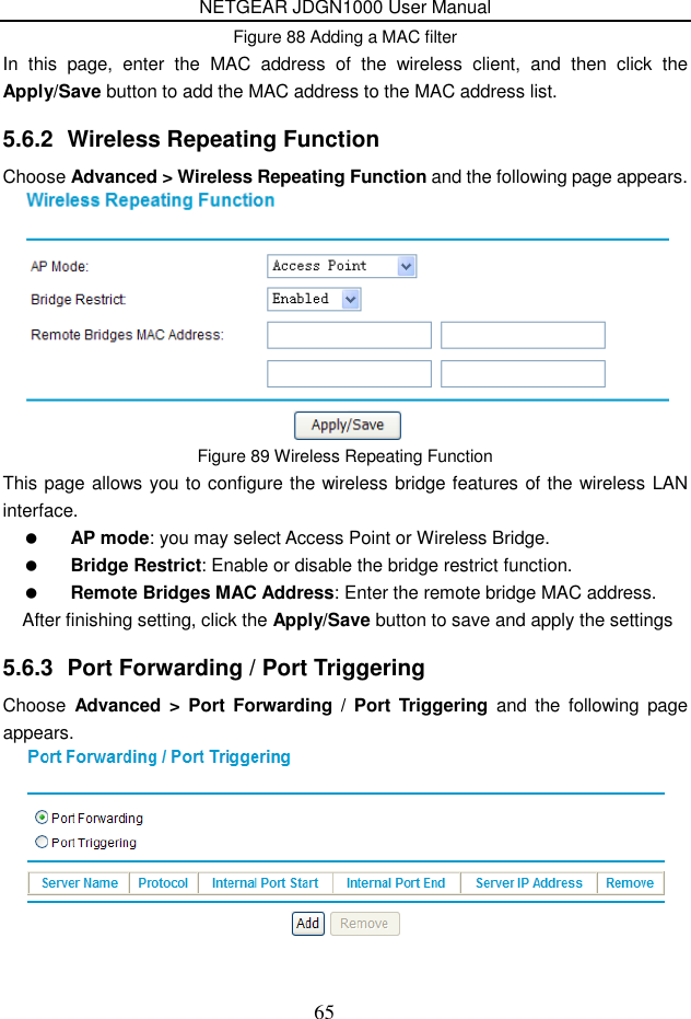 NETGEAR JDGN1000 User Manual 65 Figure 88 Adding a MAC filter In  this  page,  enter  the  MAC  address  of  the  wireless  client,  and  then  click  the Apply/Save button to add the MAC address to the MAC address list. 5.6.2  Wireless Repeating Function Choose Advanced &gt; Wireless Repeating Function and the following page appears.  Figure 89 Wireless Repeating Function This page allows you to configure the wireless bridge features of the wireless LAN interface.  AP mode: you may select Access Point or Wireless Bridge.  Bridge Restrict: Enable or disable the bridge restrict function.  Remote Bridges MAC Address: Enter the remote bridge MAC address. After finishing setting, click the Apply/Save button to save and apply the settings 5.6.3  Port Forwarding / Port Triggering Choose  Advanced  &gt; Port  Forwarding  /  Port  Triggering  and  the  following page appears.  