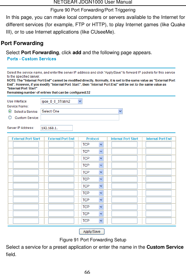 NETGEAR JDGN1000 User Manual 66 Figure 90 Port Forwarding/Port Triggering In this page, you can make local computers or servers available to the Internet for different services (for example, FTP or HTTP), to play Internet games (like Quake III), or to use Internet applications (like CUseeMe). Port Forwarding Select Port Forwarding, click add and the following page appears.  Figure 91 Port Forwarding Setup Select a service for a preset application or enter the name in the Custom Service field. 